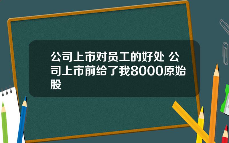 公司上市对员工的好处 公司上市前给了我8000原始股